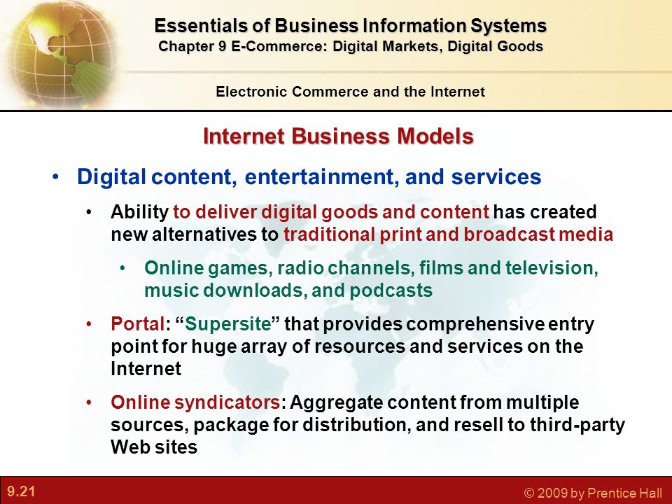 9.21 © 2009 by Prentice Hall Internet Business Models Electronic Commerce and the Internet Essentials of Business Information Systems Chapter 9 E-Commerce: Digital Markets, Digital Goods Digital content, entertainment, and services Ability to deliver digital goods and content has created new alternatives to traditional print and broadcast media Online games, radio channels, films and television, music downloads, and podcasts Portal: Supersite that provides comprehensive entry point for huge array of resources and services on the Internet Online syndicators: Aggregate content from multiple sources, package for distribution, and resell to third-party Web sites
