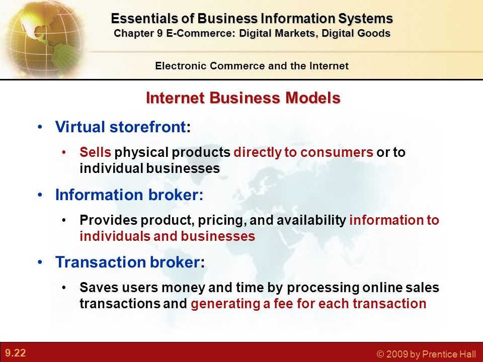 9.22 © 2009 by Prentice Hall Internet Business Models Electronic Commerce and the Internet Essentials of Business Information Systems Chapter 9 E-Commerce: Digital Markets, Digital Goods Virtual storefront: Sells physical products directly to consumers or to individual businesses Information broker: Provides product, pricing, and availability information to individuals and businesses Transaction broker: Saves users money and time by processing online sales transactions and generating a fee for each transaction