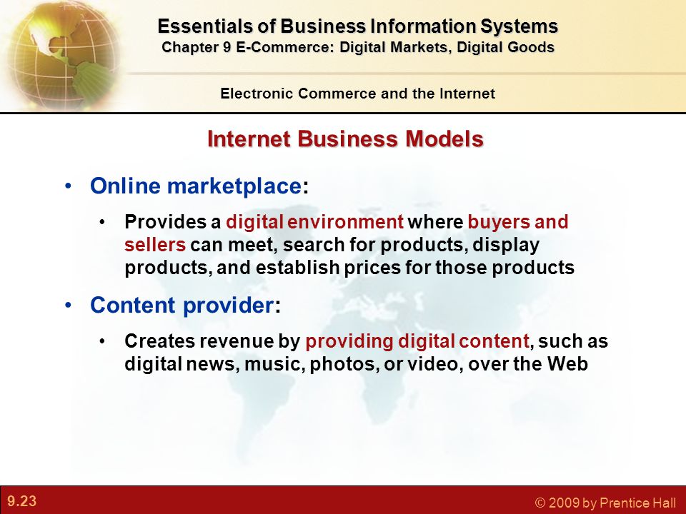 9.23 © 2009 by Prentice Hall Internet Business Models Electronic Commerce and the Internet Essentials of Business Information Systems Chapter 9 E-Commerce: Digital Markets, Digital Goods Online marketplace: Provides a digital environment where buyers and sellers can meet, search for products, display products, and establish prices for those products Content provider: Creates revenue by providing digital content, such as digital news, music, photos, or video, over the Web