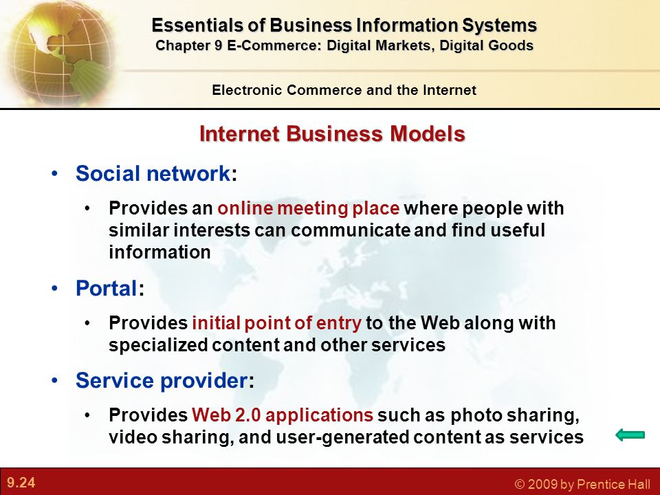 9.24 © 2009 by Prentice Hall Internet Business Models Electronic Commerce and the Internet Essentials of Business Information Systems Chapter 9 E-Commerce: Digital Markets, Digital Goods Social network: Provides an online meeting place where people with similar interests can communicate and find useful information Portal: Provides initial point of entry to the Web along with specialized content and other services Service provider: Provides Web 2.0 applications such as photo sharing, video sharing, and user-generated content as services