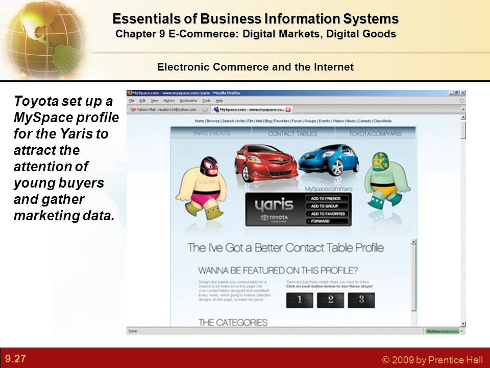 9.27 © 2009 by Prentice Hall Electronic Commerce and the Internet Essentials of Business Information Systems Chapter 9 E-Commerce: Digital Markets, Digital Goods Toyota set up a MySpace profile for the Yaris to attract the attention of young buyers and gather marketing data.