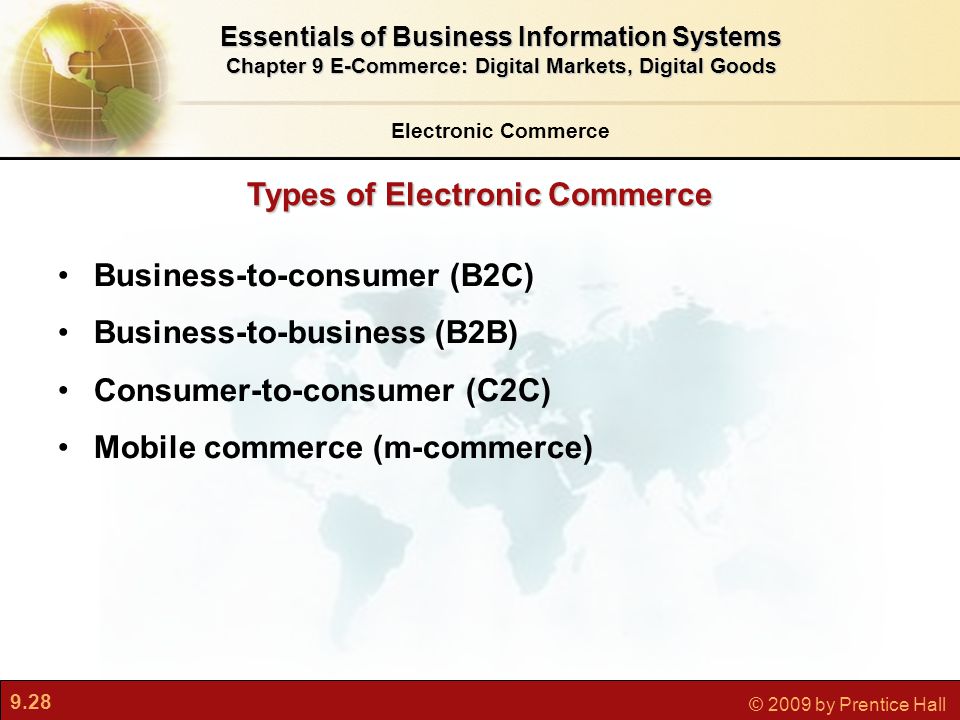 9.28 © 2009 by Prentice Hall Types of Electronic Commerce Electronic Commerce Essentials of Business Information Systems Chapter 9 E-Commerce: Digital Markets, Digital Goods Business-to-consumer (B2C) Business-to-business (B2B) Consumer-to-consumer (C2C) Mobile commerce (m-commerce)
