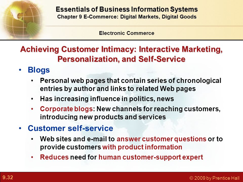 9.32 © 2009 by Prentice Hall Achieving Customer Intimacy: Interactive Marketing, Personalization, and Self-Service Blogs Personal web pages that contain series of chronological entries by author and links to related Web pages Has increasing influence in politics, news Corporate blogs: New channels for reaching customers, introducing new products and services Customer self-service Web sites and  to answer customer questions or to provide customers with product information Reduces need for human customer-support expert Electronic Commerce Essentials of Business Information Systems Chapter 9 E-Commerce: Digital Markets, Digital Goods