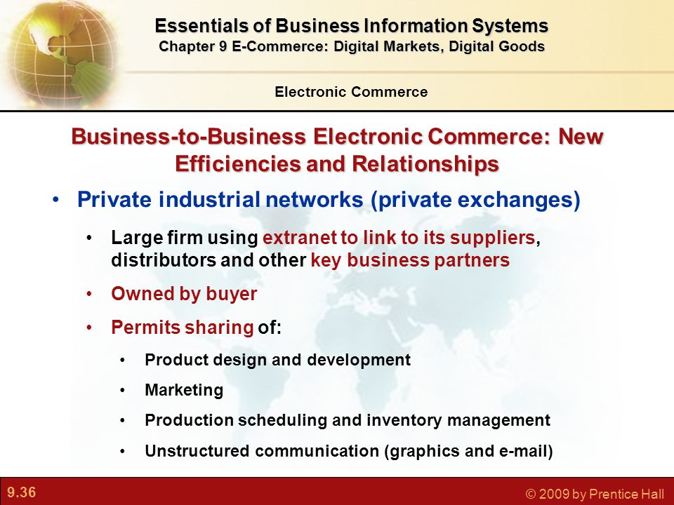 9.36 © 2009 by Prentice Hall Business-to-Business Electronic Commerce: New Efficiencies and Relationships Private industrial networks (private exchanges) Large firm using extranet to link to its suppliers, distributors and other key business partners Owned by buyer Permits sharing of: Product design and development Marketing Production scheduling and inventory management Unstructured communication (graphics and  ) Electronic Commerce Essentials of Business Information Systems Chapter 9 E-Commerce: Digital Markets, Digital Goods