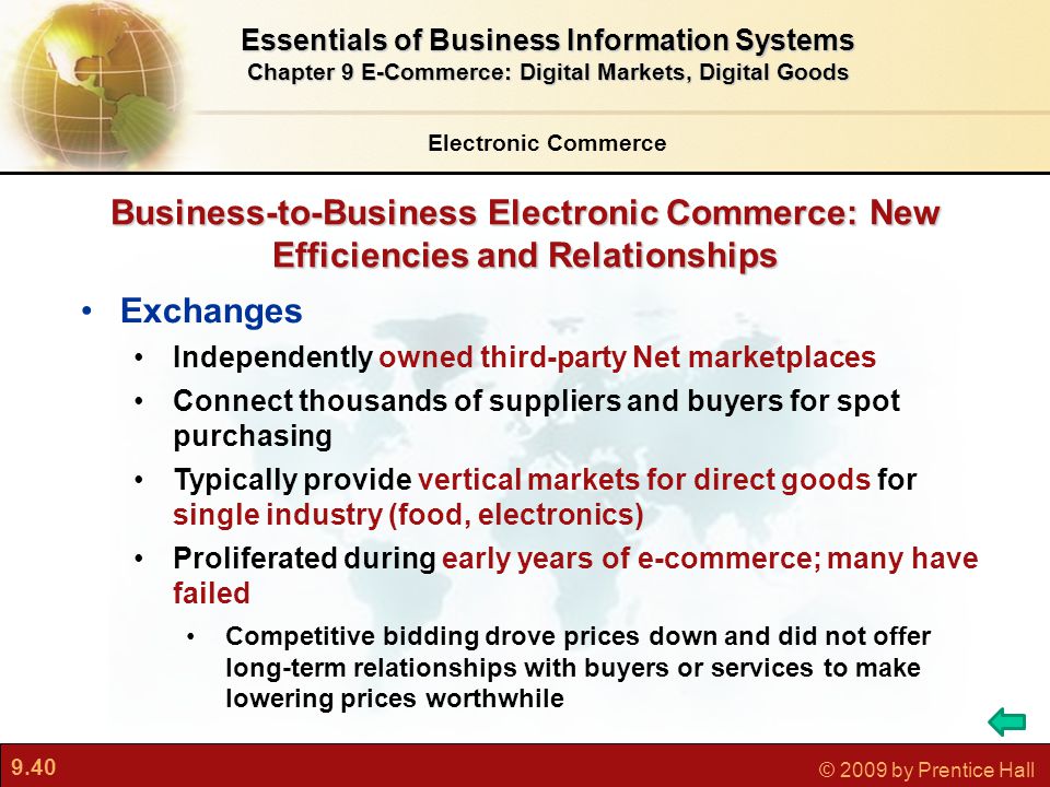 9.40 © 2009 by Prentice Hall Business-to-Business Electronic Commerce: New Efficiencies and Relationships Exchanges Independently owned third-party Net marketplaces Connect thousands of suppliers and buyers for spot purchasing Typically provide vertical markets for direct goods for single industry (food, electronics) Proliferated during early years of e-commerce; many have failed Competitive bidding drove prices down and did not offer long-term relationships with buyers or services to make lowering prices worthwhile Electronic Commerce Essentials of Business Information Systems Chapter 9 E-Commerce: Digital Markets, Digital Goods