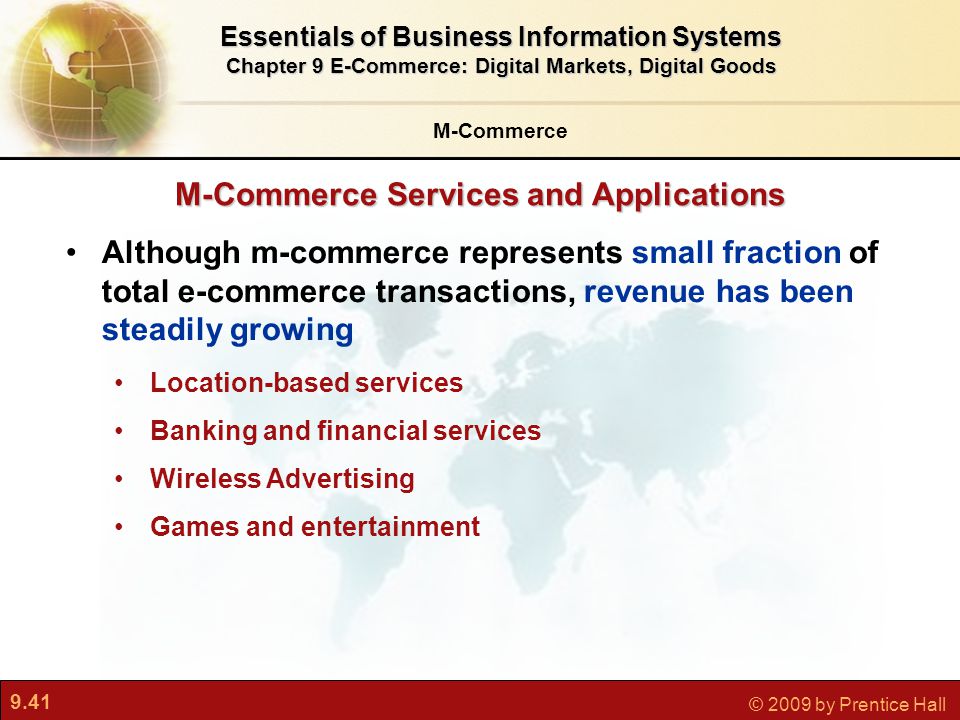 9.41 © 2009 by Prentice Hall M-Commerce Services and Applications M-Commerce Essentials of Business Information Systems Chapter 9 E-Commerce: Digital Markets, Digital Goods Although m-commerce represents small fraction of total e-commerce transactions, revenue has been steadily growing Location-based services Banking and financial services Wireless Advertising Games and entertainment