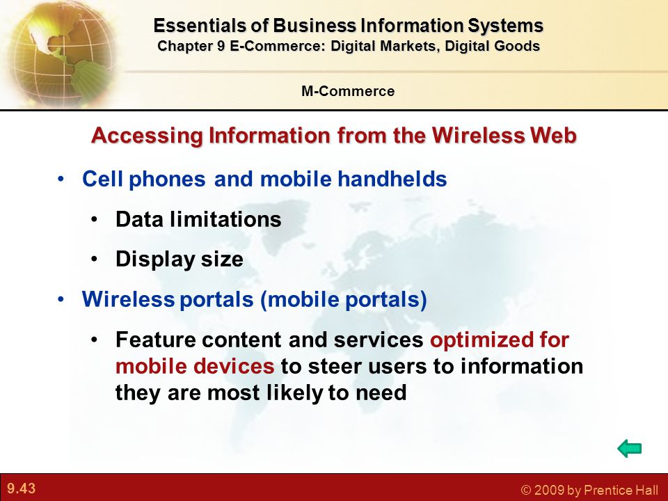 9.43 © 2009 by Prentice Hall Cell phones and mobile handhelds Data limitations Display size Wireless portals (mobile portals) Feature content and services optimized for mobile devices to steer users to information they are most likely to need Accessing Information from the Wireless Web M-Commerce Essentials of Business Information Systems Chapter 9 E-Commerce: Digital Markets, Digital Goods