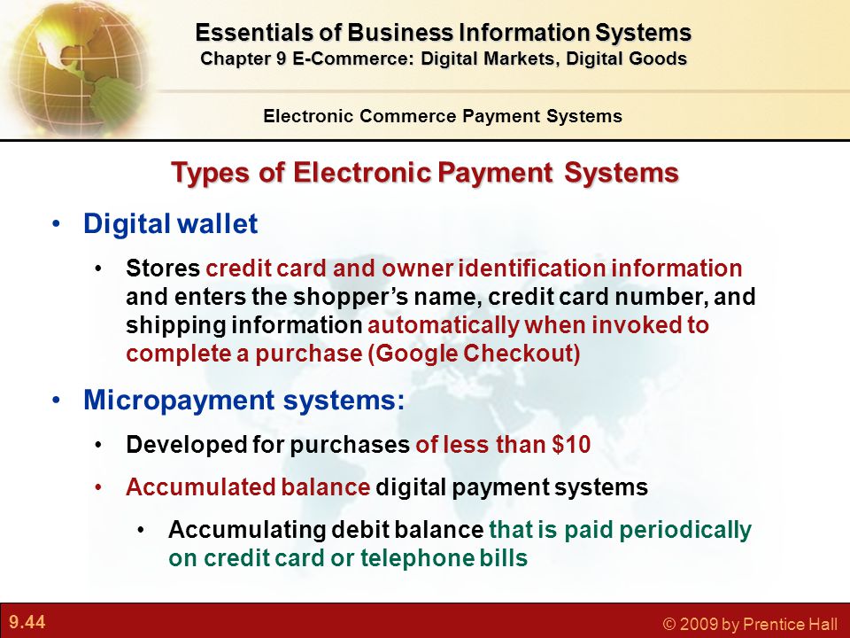 9.44 © 2009 by Prentice Hall Types of Electronic Payment Systems Electronic Commerce Payment Systems Essentials of Business Information Systems Chapter 9 E-Commerce: Digital Markets, Digital Goods Digital wallet Stores credit card and owner identification information and enters the shopper’s name, credit card number, and shipping information automatically when invoked to complete a purchase (Google Checkout) Micropayment systems: Developed for purchases of less than $10 Accumulated balance digital payment systems Accumulating debit balance that is paid periodically on credit card or telephone bills