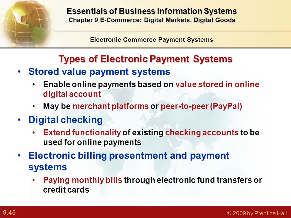 9.45 © 2009 by Prentice Hall Types of Electronic Payment Systems Electronic Commerce Payment Systems Essentials of Business Information Systems Chapter 9 E-Commerce: Digital Markets, Digital Goods Stored value payment systems Enable online payments based on value stored in online digital account May be merchant platforms or peer-to-peer (PayPal) Digital checking Extend functionality of existing checking accounts to be used for online payments Electronic billing presentment and payment systems Paying monthly bills through electronic fund transfers or credit cards