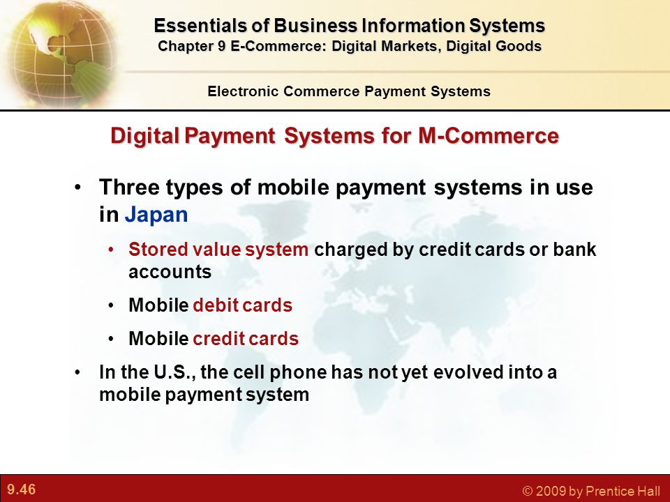 9.46 © 2009 by Prentice Hall Digital Payment Systems for M-Commerce Electronic Commerce Payment Systems Essentials of Business Information Systems Chapter 9 E-Commerce: Digital Markets, Digital Goods Three types of mobile payment systems in use in Japan Stored value system charged by credit cards or bank accounts Mobile debit cards Mobile credit cards In the U.S., the cell phone has not yet evolved into a mobile payment system