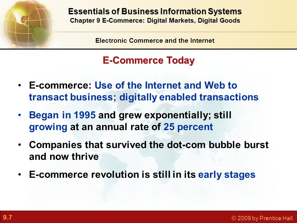 9.7 © 2009 by Prentice Hall Electronic Commerce and the Internet Essentials of Business Information Systems Chapter 9 E-Commerce: Digital Markets, Digital Goods E-Commerce Today E-commerce: Use of the Internet and Web to transact business; digitally enabled transactions Began in 1995 and grew exponentially; still growing at an annual rate of 25 percent Companies that survived the dot-com bubble burst and now thrive E-commerce revolution is still in its early stages