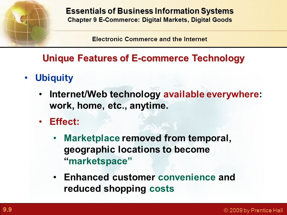 9.9 © 2009 by Prentice Hall Unique Features of E-commerce Technology Electronic Commerce and the Internet Essentials of Business Information Systems Chapter 9 E-Commerce: Digital Markets, Digital Goods Ubiquity Internet/Web technology available everywhere: work, home, etc., anytime.