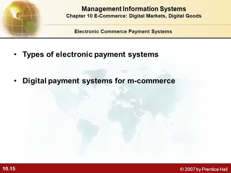 10.15 © 2007 by Prentice Hall Types of electronic payment systems Digital payment systems for m-commerce Electronic Commerce Payment Systems Management Information Systems Chapter 10 E-Commerce: Digital Markets, Digital Goods