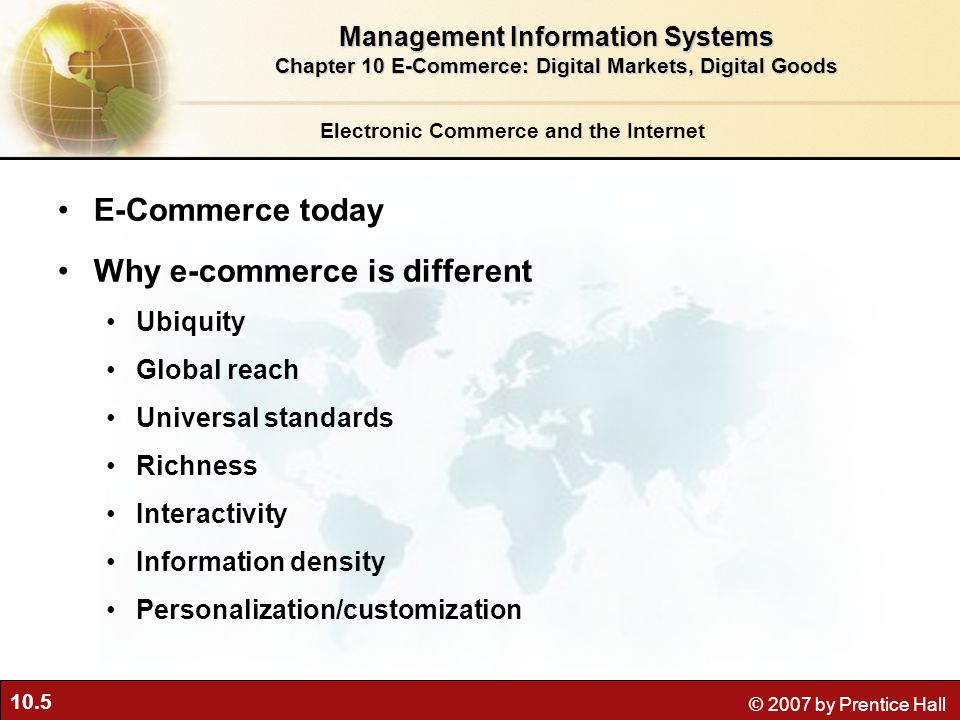 10.5 © 2007 by Prentice Hall Electronic Commerce and the Internet E-Commerce today Why e-commerce is different Ubiquity Global reach Universal standards Richness Interactivity Information density Personalization/customization Management Information Systems Chapter 10 E-Commerce: Digital Markets, Digital Goods