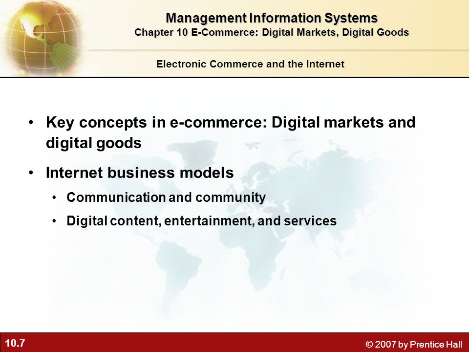 10.7 © 2007 by Prentice Hall Electronic Commerce and the Internet Key concepts in e-commerce: Digital markets and digital goods Internet business models Communication and community Digital content, entertainment, and services Management Information Systems Chapter 10 E-Commerce: Digital Markets, Digital Goods