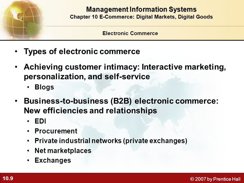 10.9 © 2007 by Prentice Hall Electronic Commerce Types of electronic commerce Achieving customer intimacy: Interactive marketing, personalization, and self-service Blogs Business-to-business (B2B) electronic commerce: New efficiencies and relationships EDI Procurement Private industrial networks (private exchanges) Net marketplaces Exchanges Management Information Systems Chapter 10 E-Commerce: Digital Markets, Digital Goods