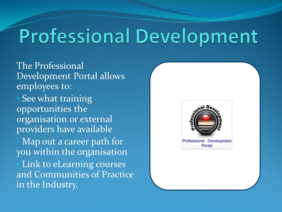 The Professional Development Portal allows employees to: See what training opportunities the organisation or external providers have available Map out a career path for you within the organisation Link to eLearning courses and Communities of Practice in the Industry.