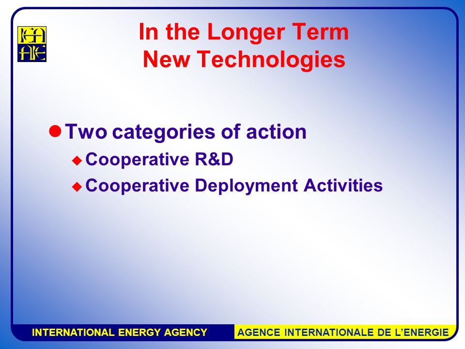 INTERNATIONAL ENERGY AGENCY AGENCE INTERNATIONALE DE L’ENERGIE In the Longer Term New Technologies Two categories of action  Cooperative R&D  Cooperative Deployment Activities