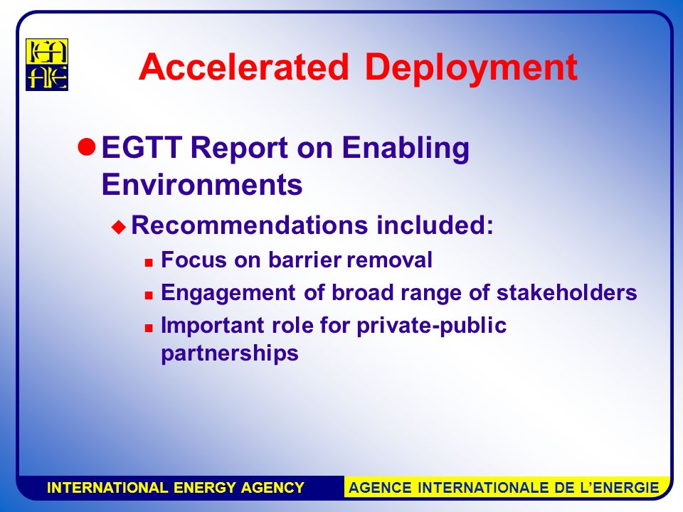 INTERNATIONAL ENERGY AGENCY AGENCE INTERNATIONALE DE L’ENERGIE Accelerated Deployment EGTT Report on Enabling Environments  Recommendations included: Focus on barrier removal Engagement of broad range of stakeholders Important role for private-public partnerships