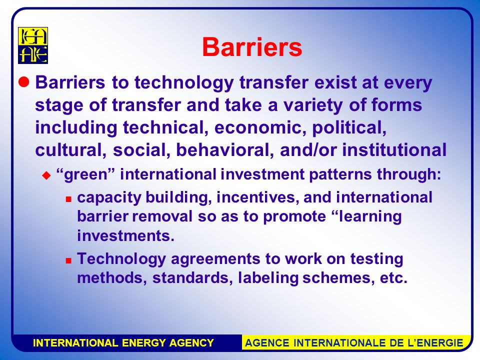 INTERNATIONAL ENERGY AGENCY AGENCE INTERNATIONALE DE L’ENERGIE Barriers Barriers to technology transfer exist at every stage of transfer and take a variety of forms including technical, economic, political, cultural, social, behavioral, and/or institutional  green international investment patterns through: capacity building, incentives, and international barrier removal so as to promote learning investments.