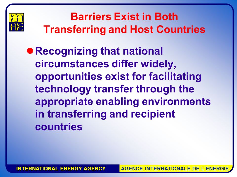 INTERNATIONAL ENERGY AGENCY AGENCE INTERNATIONALE DE L’ENERGIE Barriers Exist in Both Transferring and Host Countries Recognizing that national circumstances differ widely, opportunities exist for facilitating technology transfer through the appropriate enabling environments in transferring and recipient countries
