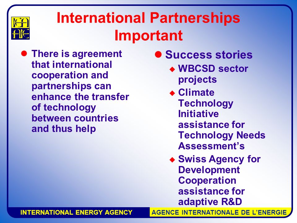 INTERNATIONAL ENERGY AGENCY AGENCE INTERNATIONALE DE L’ENERGIE International Partnerships Important There is agreement that international cooperation and partnerships can enhance the transfer of technology between countries and thus help Success stories  WBCSD sector projects  Climate Technology Initiative assistance for Technology Needs Assessment’s  Swiss Agency for Development Cooperation assistance for adaptive R&D
