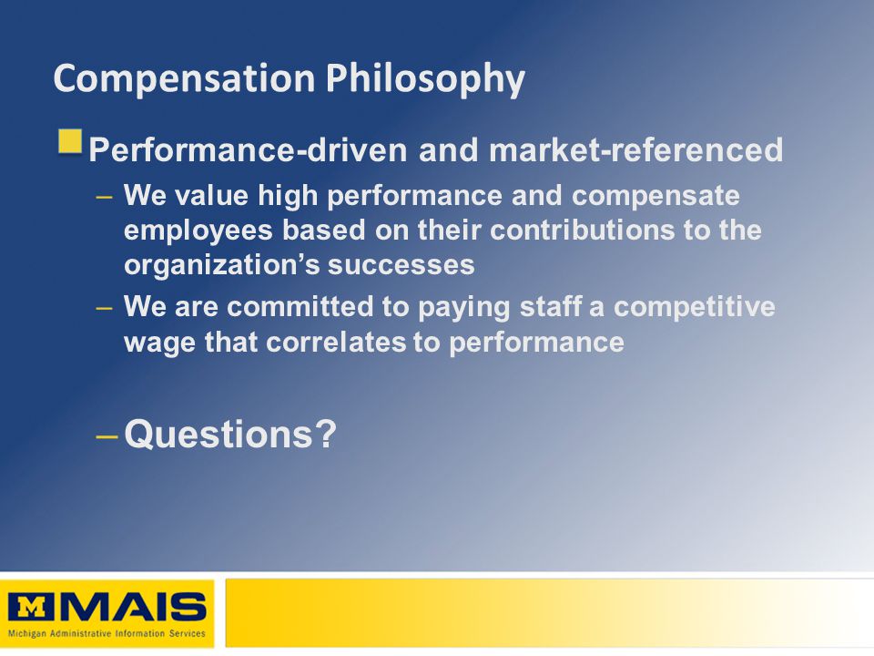 Compensation Philosophy Performance-driven and market-referenced –We value high performance and compensate employees based on their contributions to the organization’s successes –We are committed to paying staff a competitive wage that correlates to performance –Questions