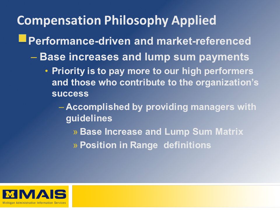 Compensation Philosophy Applied Performance-driven and market-referenced –Base increases and lump sum payments Priority is to pay more to our high performers and those who contribute to the organization’s success –Accomplished by providing managers with guidelines »Base Increase and Lump Sum Matrix »Position in Range definitions