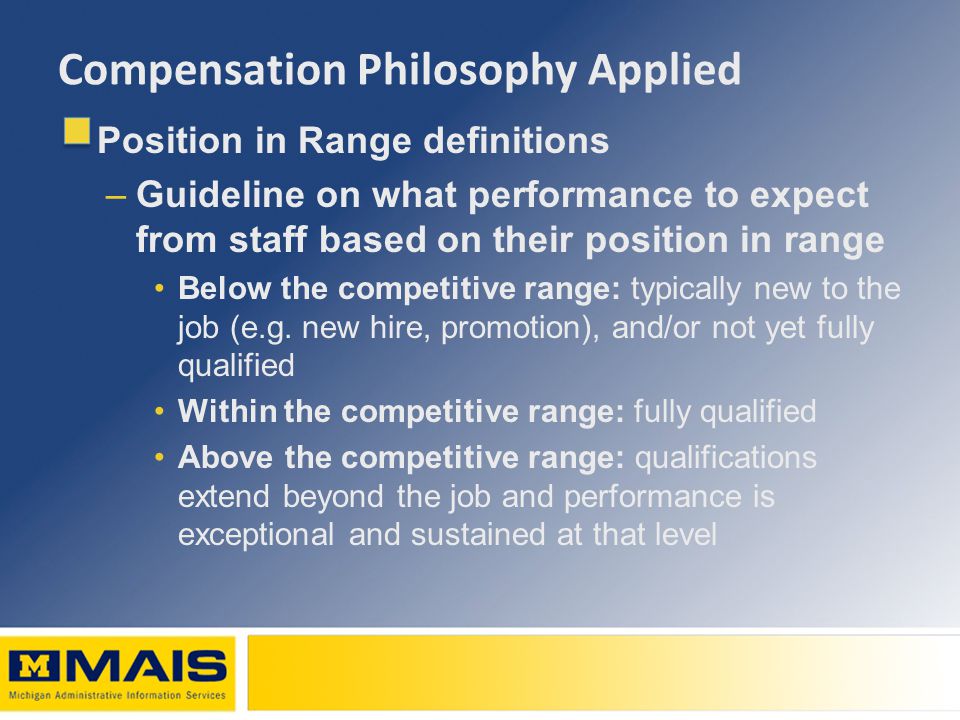 Compensation Philosophy Applied Position in Range definitions –Guideline on what performance to expect from staff based on their position in range Below the competitive range: typically new to the job (e.g.