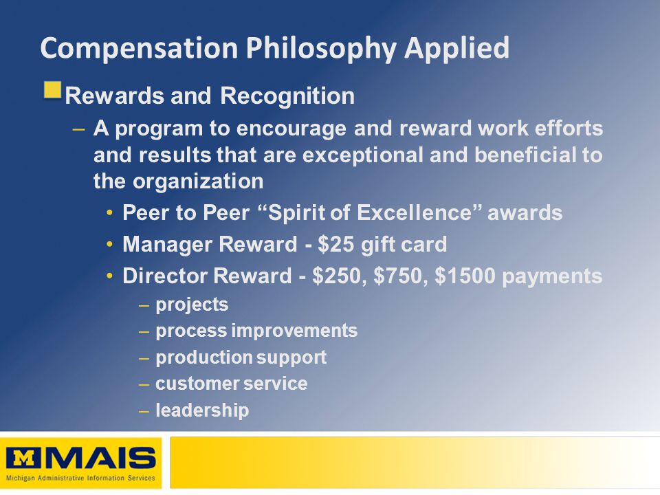 Compensation Philosophy Applied Rewards and Recognition –A program to encourage and reward work efforts and results that are exceptional and beneficial to the organization Peer to Peer Spirit of Excellence awards Manager Reward - $25 gift card Director Reward - $250, $750, $1500 payments –projects –process improvements –production support –customer service –leadership