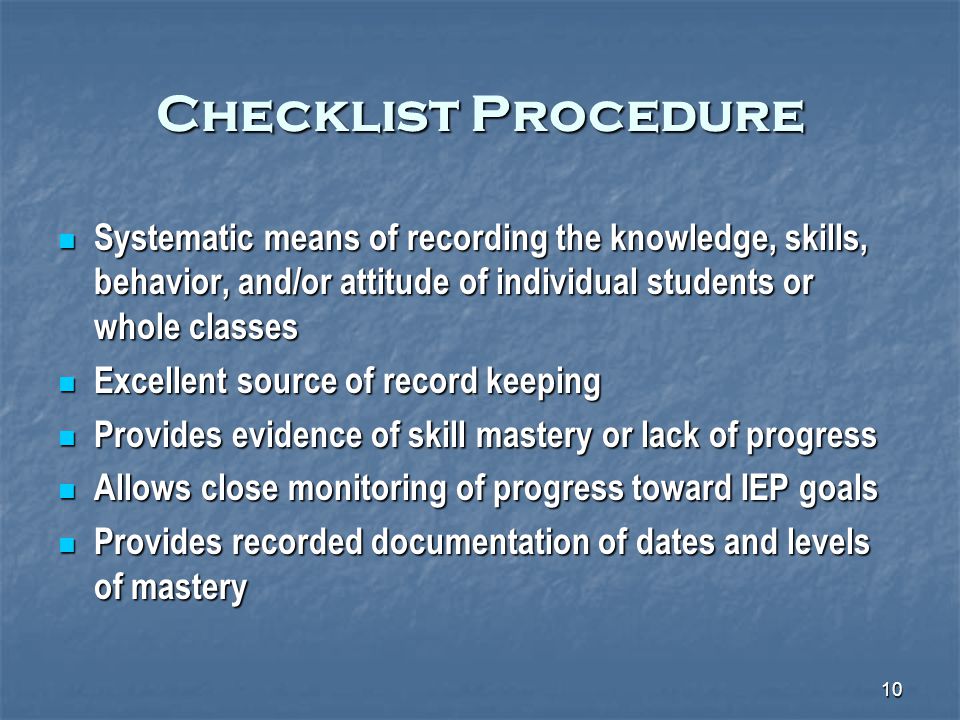 10 Checklist Procedure Systematic means of recording the knowledge, skills, behavior, and/or attitude of individual students or whole classes Systematic means of recording the knowledge, skills, behavior, and/or attitude of individual students or whole classes Excellent source of record keeping Excellent source of record keeping Provides evidence of skill mastery or lack of progress Provides evidence of skill mastery or lack of progress Allows close monitoring of progress toward IEP goals Allows close monitoring of progress toward IEP goals Provides recorded documentation of dates and levels of mastery Provides recorded documentation of dates and levels of mastery