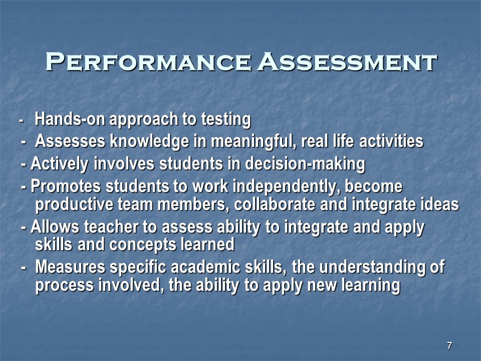 7 Performance Assessment - Hands-on approach to testing - Hands-on approach to testing - Assesses knowledge in meaningful, real life activities - Assesses knowledge in meaningful, real life activities - Actively involves students in decision-making - Actively involves students in decision-making - Promotes students to work independently, become productive team members, collaborate and integrate ideas - Promotes students to work independently, become productive team members, collaborate and integrate ideas - Allows teacher to assess ability to integrate and apply skills and concepts learned - Allows teacher to assess ability to integrate and apply skills and concepts learned - Measures specific academic skills, the understanding of process involved, the ability to apply new learning - Measures specific academic skills, the understanding of process involved, the ability to apply new learning