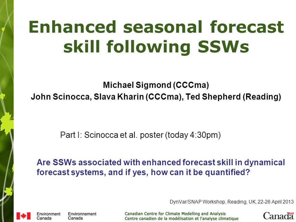 Enhanced seasonal forecast skill following SSWs DynVar/SNAP Workshop, Reading, UK, April 2013 Michael Sigmond (CCCma) John Scinocca, Slava Kharin (CCCma), Ted Shepherd (Reading) Part I: Scinocca et al.