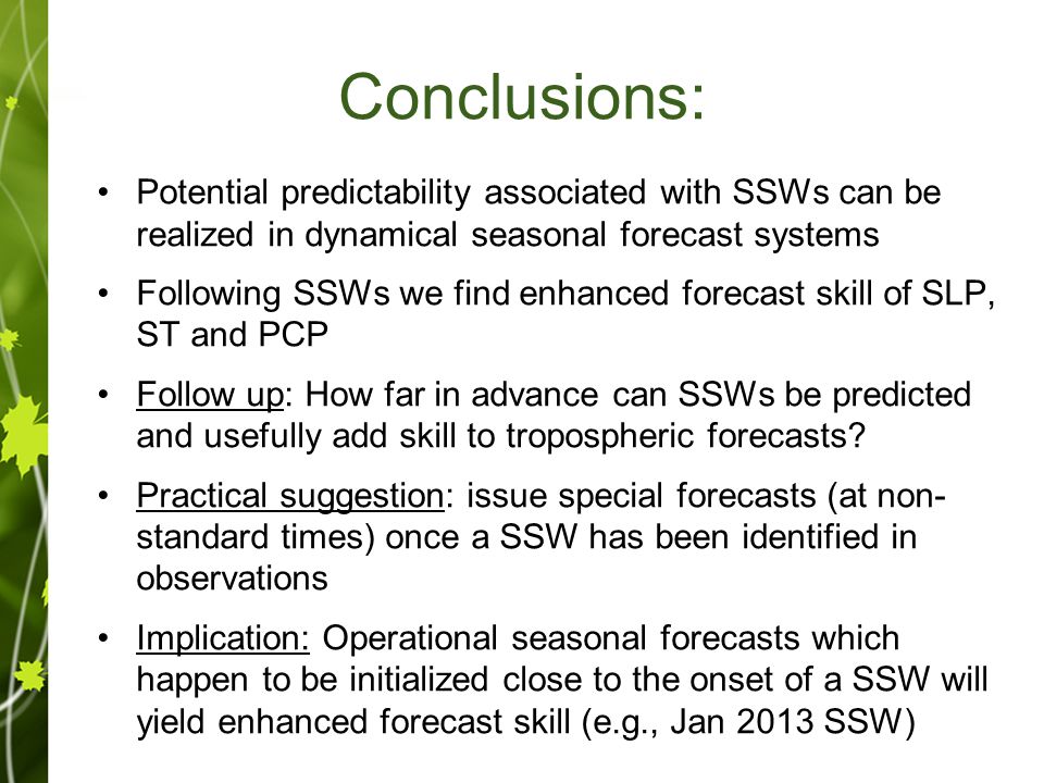 Conclusions: Potential predictability associated with SSWs can be realized in dynamical seasonal forecast systems Following SSWs we find enhanced forecast skill of SLP, ST and PCP Follow up: How far in advance can SSWs be predicted and usefully add skill to tropospheric forecasts.