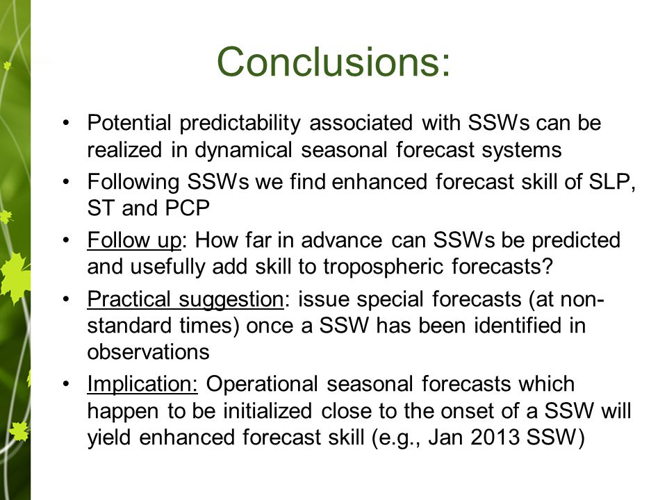 Conclusions: Potential predictability associated with SSWs can be realized in dynamical seasonal forecast systems Following SSWs we find enhanced forecast skill of SLP, ST and PCP Follow up: How far in advance can SSWs be predicted and usefully add skill to tropospheric forecasts.