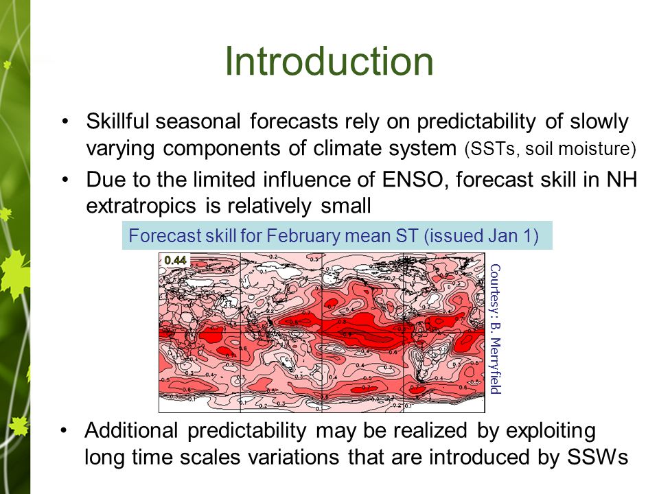 Introduction Skillful seasonal forecasts rely on predictability of slowly varying components of climate system (SSTs, soil moisture) Due to the limited influence of ENSO, forecast skill in NH extratropics is relatively small Forecast skill for February mean ST (issued Jan 1) Additional predictability may be realized by exploiting long time scales variations that are introduced by SSWs Courtesy: B.