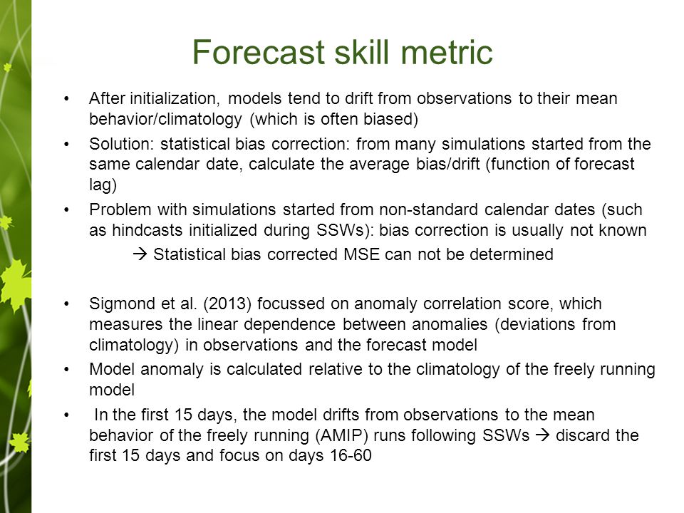 Forecast skill metric After initialization, models tend to drift from observations to their mean behavior/climatology (which is often biased) Solution: statistical bias correction: from many simulations started from the same calendar date, calculate the average bias/drift (function of forecast lag) Problem with simulations started from non-standard calendar dates (such as hindcasts initialized during SSWs): bias correction is usually not known  Statistical bias corrected MSE can not be determined Sigmond et al.