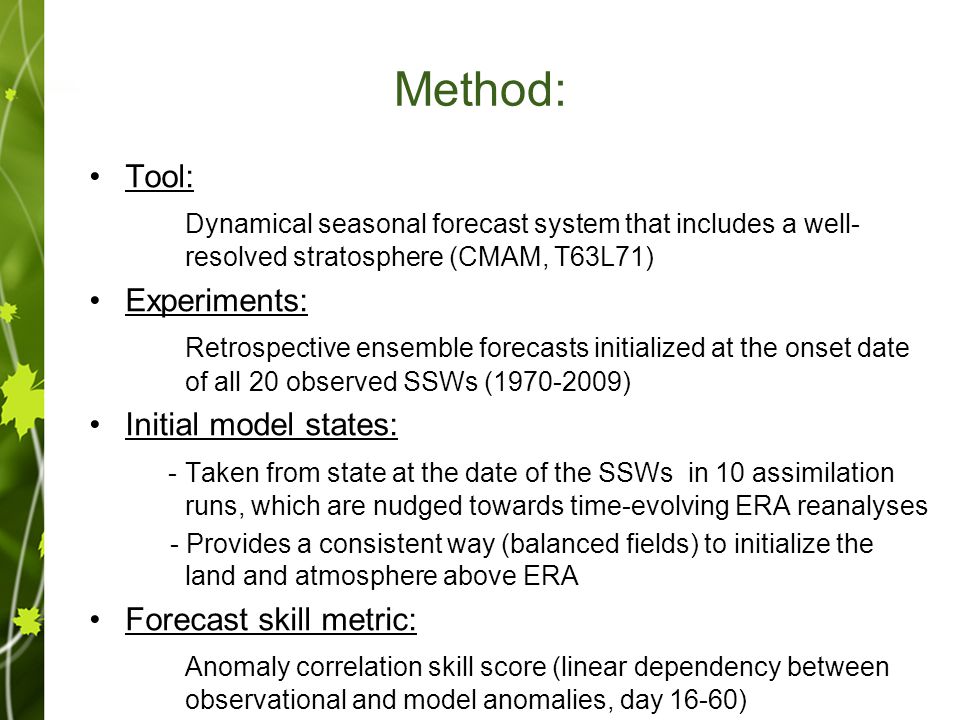 Method: Tool: Dynamical seasonal forecast system that includes a well- resolved stratosphere (CMAM, T63L71) Experiments: Retrospective ensemble forecasts initialized at the onset date of all 20 observed SSWs ( ) Initial model states: - Taken from state at the date of the SSWs in 10 assimilation runs, which are nudged towards time-evolving ERA reanalyses - Provides a consistent way (balanced fields) to initialize the land and atmosphere above ERA Forecast skill metric: Anomaly correlation skill score (linear dependency between observational and model anomalies, day 16-60)