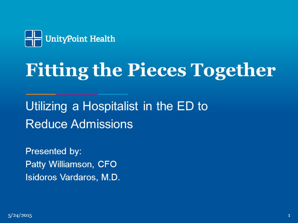 5/24/20151 Fitting the Pieces Together Utilizing a Hospitalist in the ED to Reduce Admissions Presented by: Patty Williamson, CFO Isidoros Vardaros, M.D.
