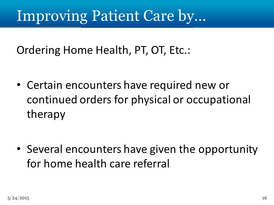 5/24/ Improving Patient Care by… Ordering Home Health, PT, OT, Etc.: Certain encounters have required new or continued orders for physical or occupational therapy Several encounters have given the opportunity for home health care referral