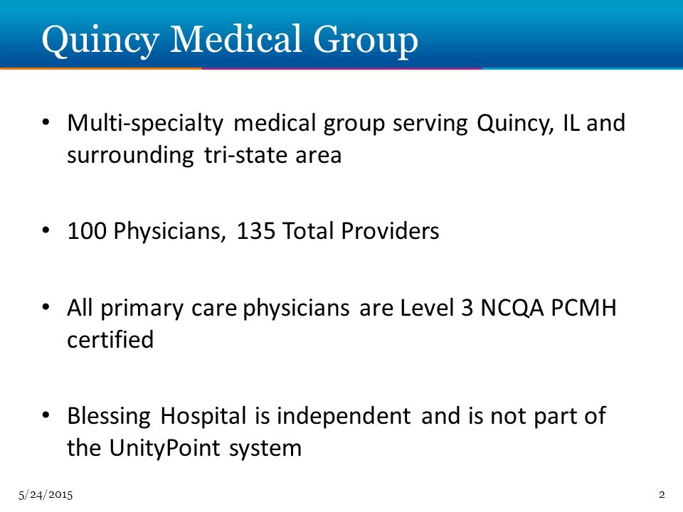 5/24/20152 Quincy Medical Group Multi-specialty medical group serving Quincy, IL and surrounding tri-state area 100 Physicians, 135 Total Providers All primary care physicians are Level 3 NCQA PCMH certified Blessing Hospital is independent and is not part of the UnityPoint system