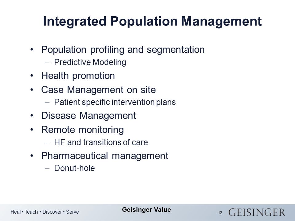 Heal Teach Discover Serve Geisinger Value 12 Integrated Population Management Population profiling and segmentation –Predictive Modeling Health promotion Case Management on site –Patient specific intervention plans Disease Management Remote monitoring –HF and transitions of care Pharmaceutical management –Donut-hole