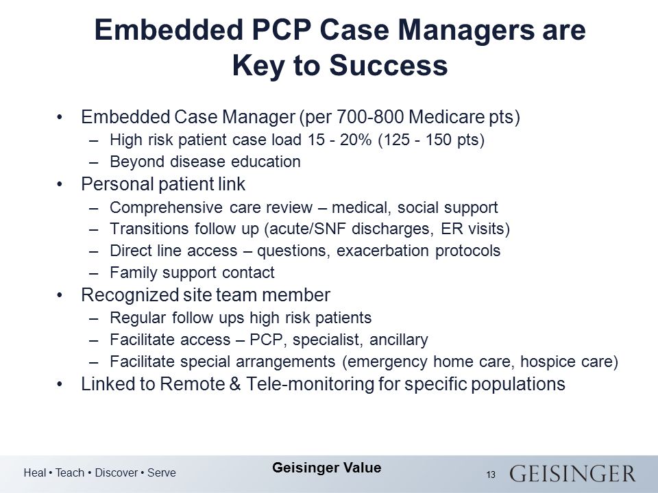 Heal Teach Discover Serve Geisinger Value 13 Embedded PCP Case Managers are Key to Success Embedded Case Manager (per Medicare pts) –High risk patient case load % ( pts) –Beyond disease education Personal patient link –Comprehensive care review – medical, social support –Transitions follow up (acute/SNF discharges, ER visits) –Direct line access – questions, exacerbation protocols –Family support contact Recognized site team member –Regular follow ups high risk patients –Facilitate access – PCP, specialist, ancillary –Facilitate special arrangements (emergency home care, hospice care) Linked to Remote & Tele-monitoring for specific populations
