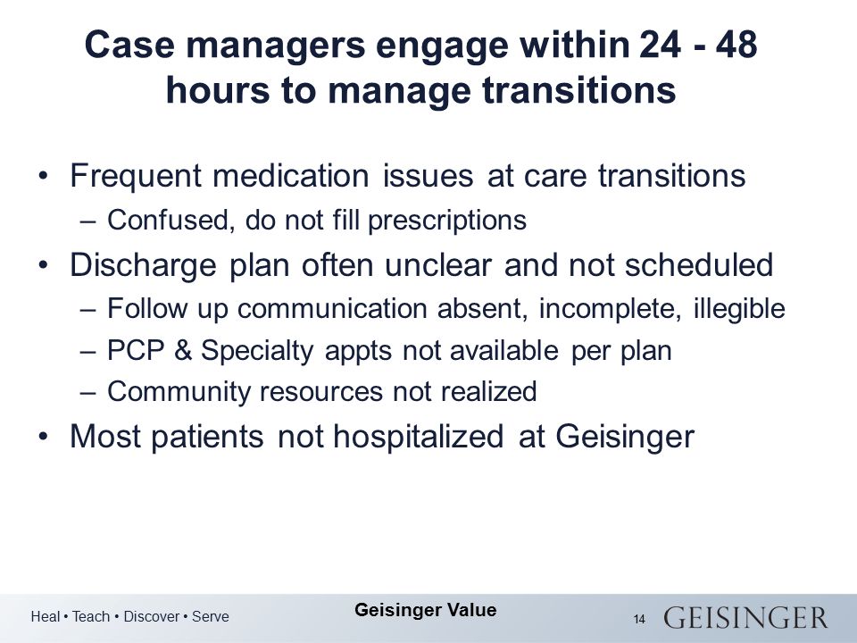 Heal Teach Discover Serve Geisinger Value 14 Case managers engage within hours to manage transitions Frequent medication issues at care transitions –Confused, do not fill prescriptions Discharge plan often unclear and not scheduled –Follow up communication absent, incomplete, illegible –PCP & Specialty appts not available per plan –Community resources not realized Most patients not hospitalized at Geisinger