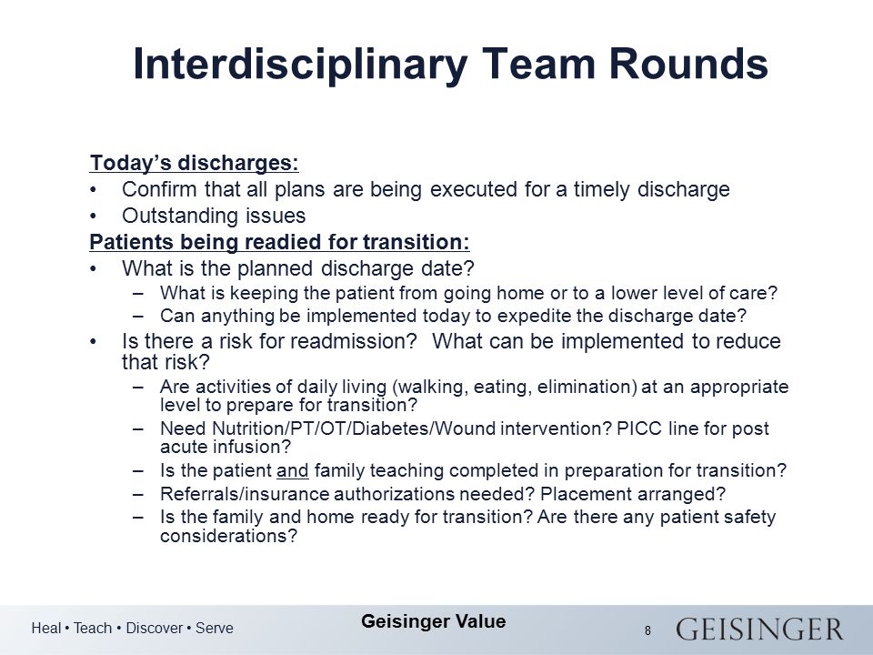 Heal Teach Discover Serve Geisinger Value 8 Interdisciplinary Team Rounds Today’s discharges: Confirm that all plans are being executed for a timely discharge Outstanding issues Patients being readied for transition: What is the planned discharge date.
