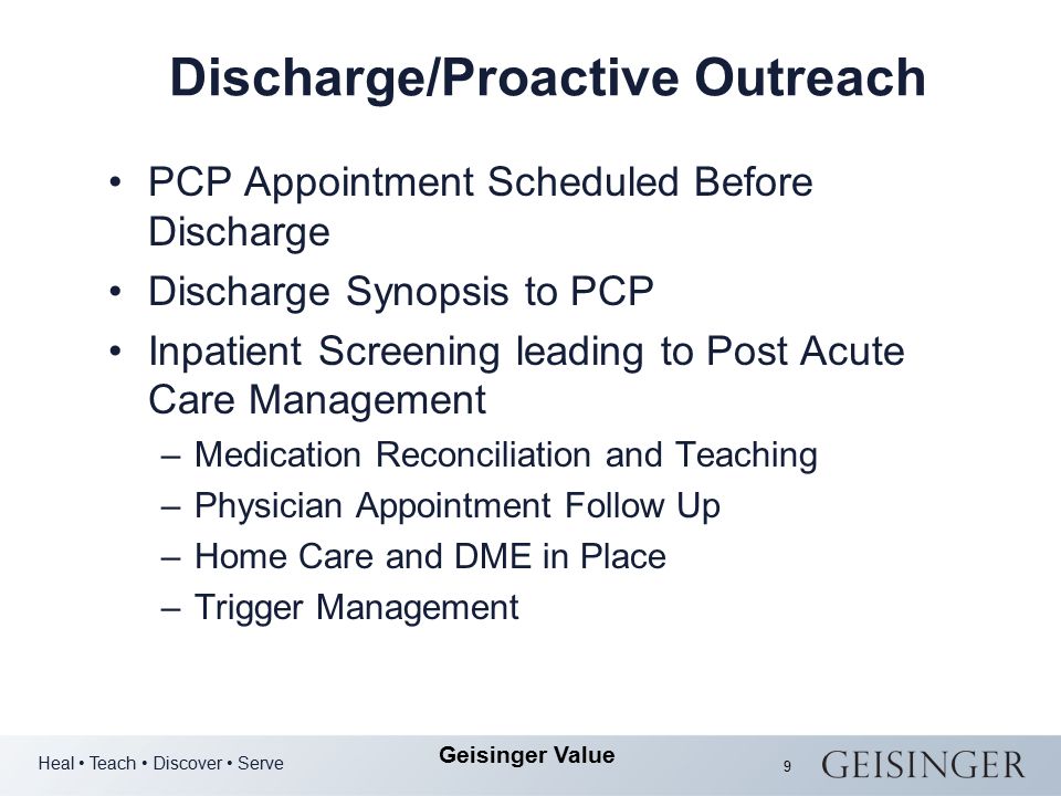 Heal Teach Discover Serve Geisinger Value 9 Discharge/Proactive Outreach PCP Appointment Scheduled Before Discharge Discharge Synopsis to PCP Inpatient Screening leading to Post Acute Care Management –Medication Reconciliation and Teaching –Physician Appointment Follow Up –Home Care and DME in Place –Trigger Management