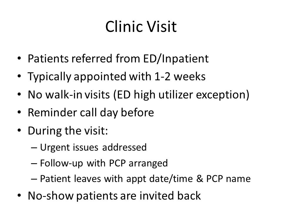 Clinic Visit Patients referred from ED/Inpatient Typically appointed with 1-2 weeks No walk-in visits (ED high utilizer exception) Reminder call day before During the visit: – Urgent issues addressed – Follow-up with PCP arranged – Patient leaves with appt date/time & PCP name No-show patients are invited back