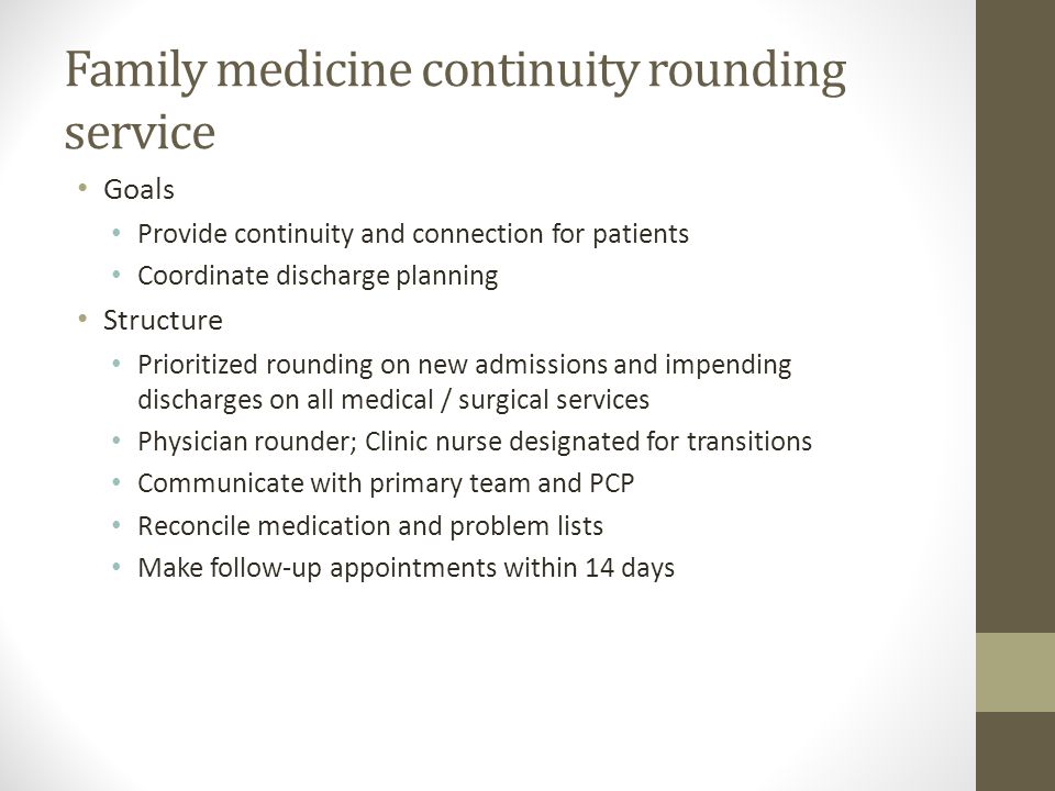 Family medicine continuity rounding service Goals Provide continuity and connection for patients Coordinate discharge planning Structure Prioritized rounding on new admissions and impending discharges on all medical / surgical services Physician rounder; Clinic nurse designated for transitions Communicate with primary team and PCP Reconcile medication and problem lists Make follow-up appointments within 14 days