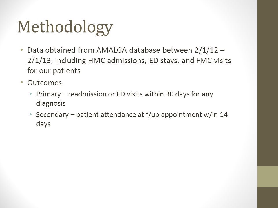 Methodology Data obtained from AMALGA database between 2/1/12 – 2/1/13, including HMC admissions, ED stays, and FMC visits for our patients Outcomes Primary – readmission or ED visits within 30 days for any diagnosis Secondary – patient attendance at f/up appointment w/in 14 days