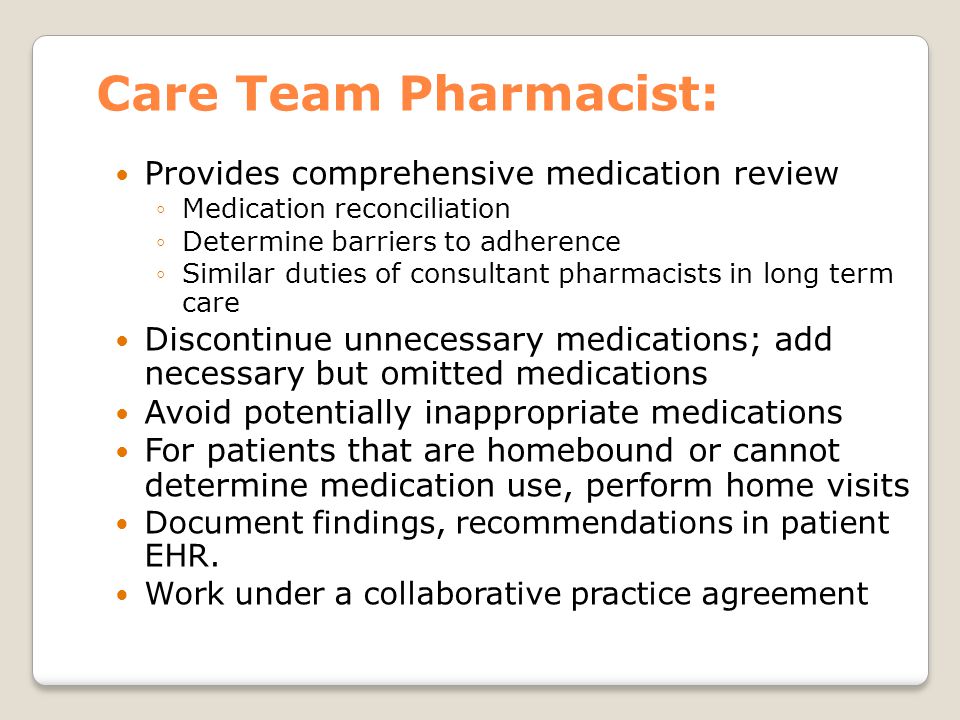 Care Team Pharmacist: Provides comprehensive medication review ◦Medication reconciliation ◦Determine barriers to adherence ◦Similar duties of consultant pharmacists in long term care Discontinue unnecessary medications; add necessary but omitted medications Avoid potentially inappropriate medications For patients that are homebound or cannot determine medication use, perform home visits Document findings, recommendations in patient EHR.